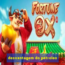 desvantagem do petroleo